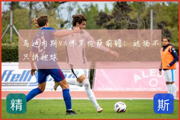 乌迪内斯vs佛罗伦萨前瞻：这场不只拼控球