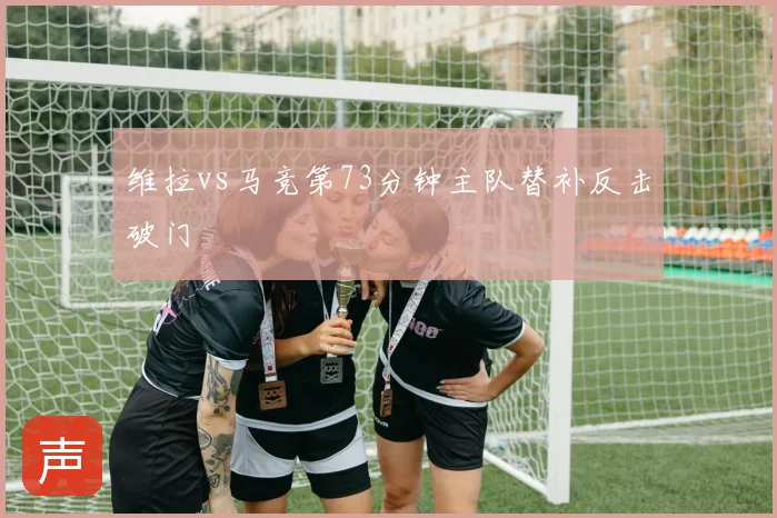 维拉vs马竞第73分钟主队替补反击破门